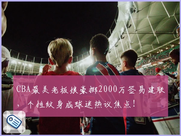 CBA最美老板娘豪掷2000万签易建联,个性纹身成球迷热议焦点!