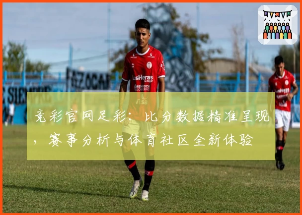竞彩官网足彩：比分数据精准呈现，赛事分析与体育社区全新体验