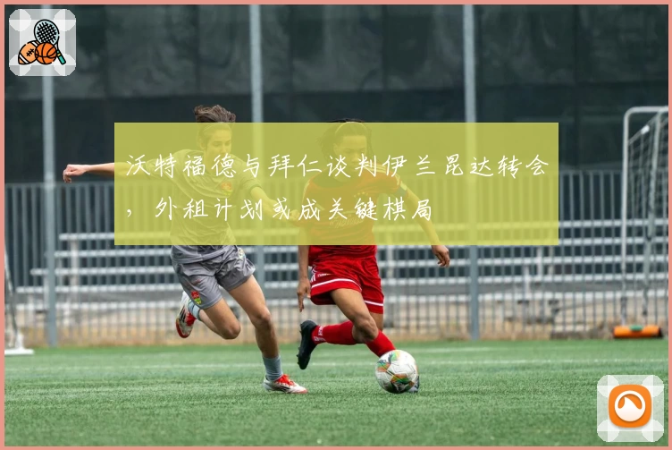 沃特福德与拜仁谈判伊兰昆达转会，外租计划或成关键棋局