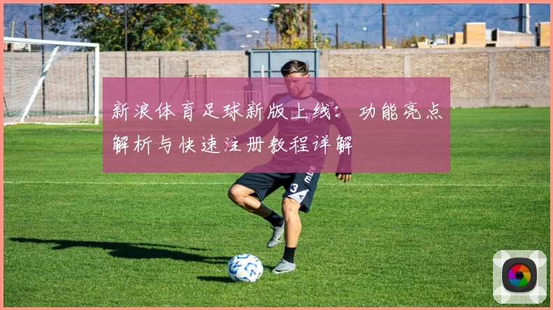 新浪体育足球新版上线：功能亮点解析与快速注册教程详解