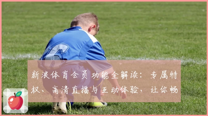 新浪体育会员功能全解读：专属特权、高清直播与互动体验，让你畅享赛事激情