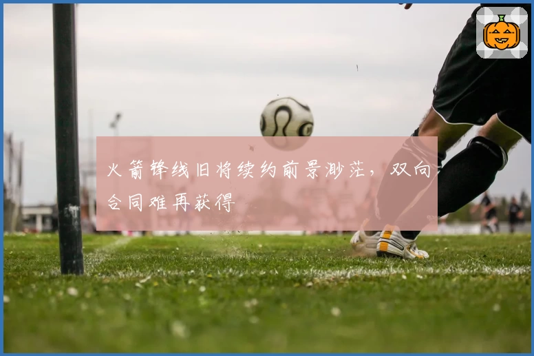 火箭锋线旧将续约前景渺茫，双向合同难再获得