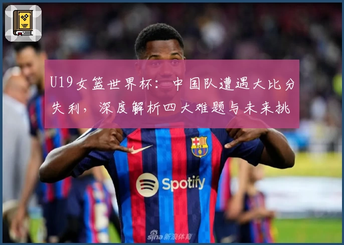 U19女篮世界杯:中国队遭遇大比分失利,深度解析四大难题与未来挑战