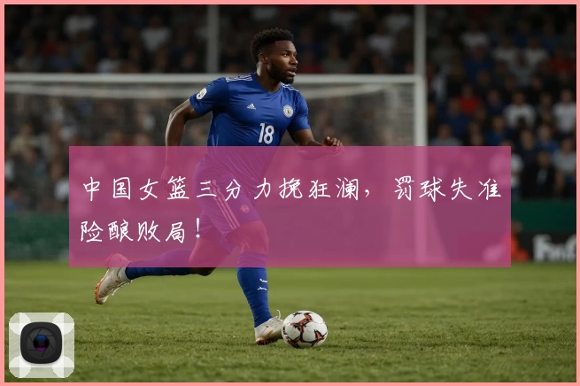 中国女篮三分力挽狂澜,罚球失准险酿败局!
