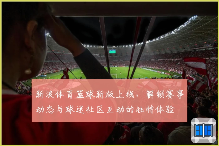 新浪体育篮球新版上线，解锁赛事动态与球迷社区互动的独特体验