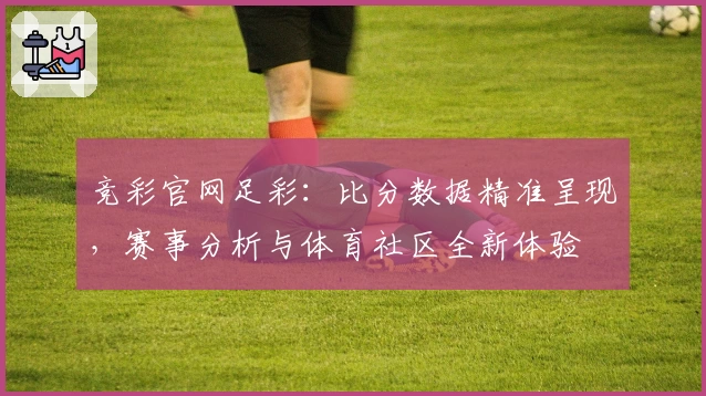 竞彩官网足彩：比分数据精准呈现，赛事分析与体育社区全新体验