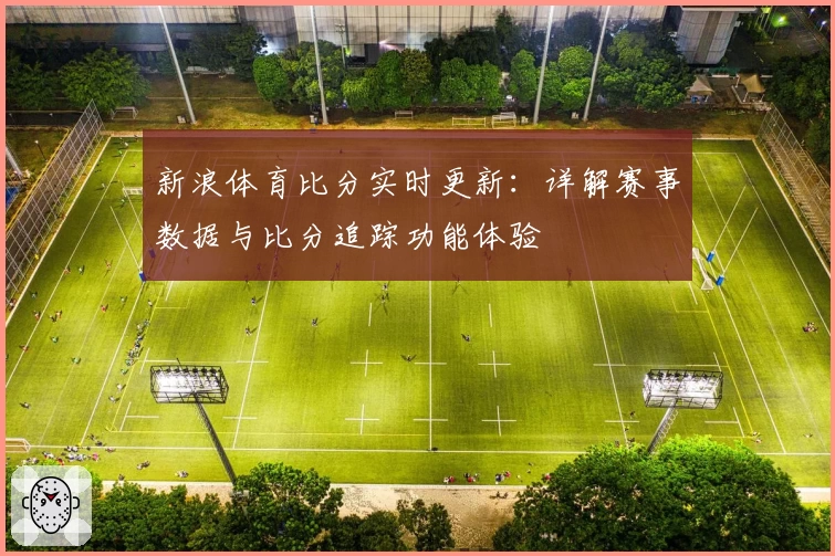 新浪体育比分实时更新：详解赛事数据与比分追踪功能体验