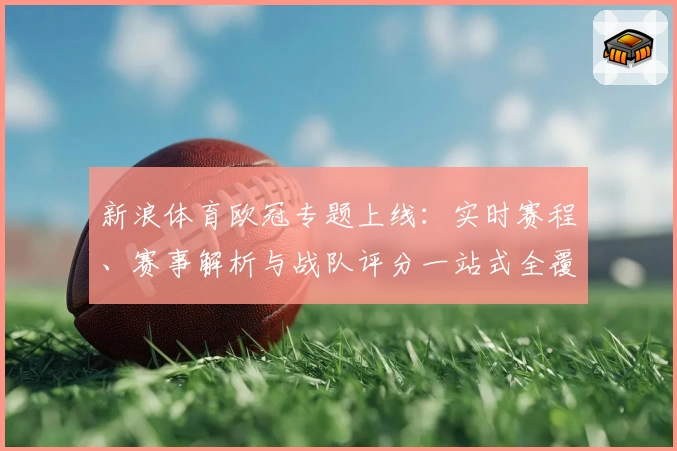 新浪体育欧冠专题上线：实时赛程、赛事解析与战队评分一站式全覆盖