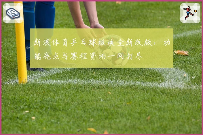 新浪体育乒乓球板块全新改版，功能亮点与赛程资讯一网打尽