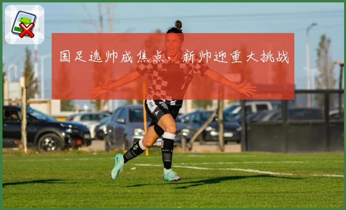 国足选帅成焦点，新帅迎重大挑战