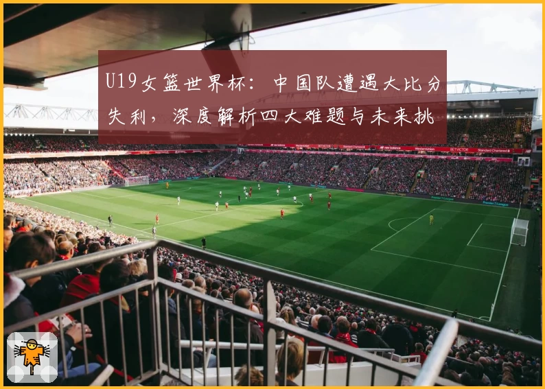 U19女篮世界杯：中国队遭遇大比分失利，深度解析四大难题与未来挑战