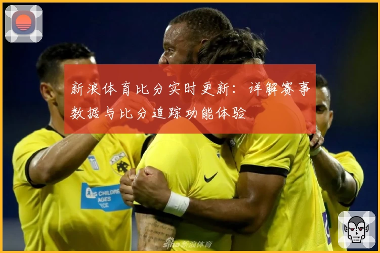 新浪体育比分实时更新：详解赛事数据与比分追踪功能体验