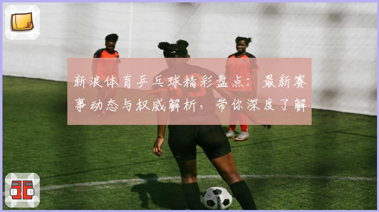 新浪体育乒乓球精彩盘点：最新赛事动态与权威解析，带你深度了解乒乓球世界