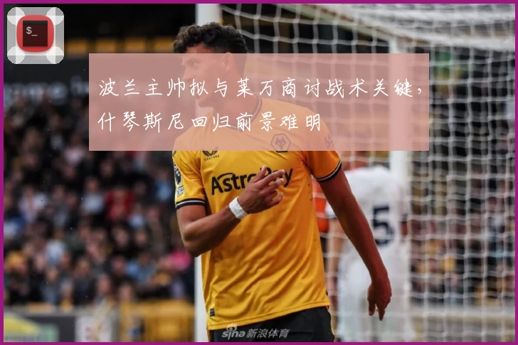波兰主帅拟与莱万商讨战术关键，什琴斯尼回归前景难明