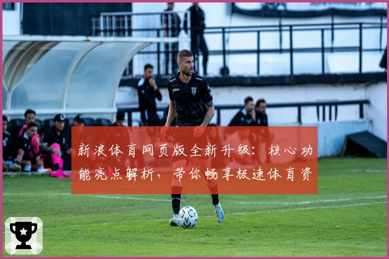 新浪体育网页版全新升级：核心功能亮点解析，带你畅享极速体育资讯体验
