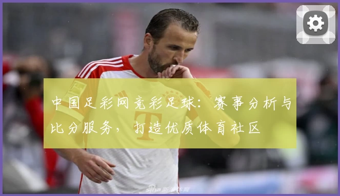 中国足彩网竞彩足球：赛事分析与比分服务，打造优质体育社区