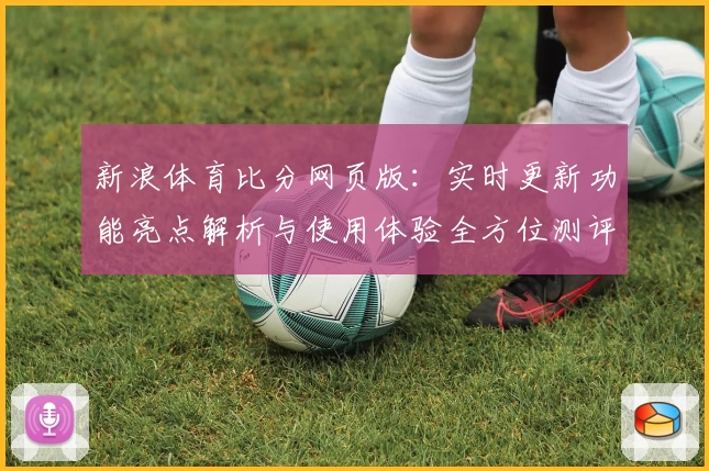 新浪体育比分网页版：实时更新功能亮点解析与使用体验全方位测评