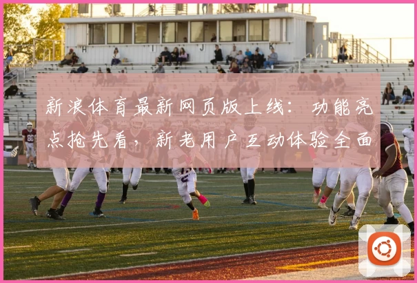 新浪体育最新网页版上线：功能亮点抢先看，新老用户互动体验全面升级