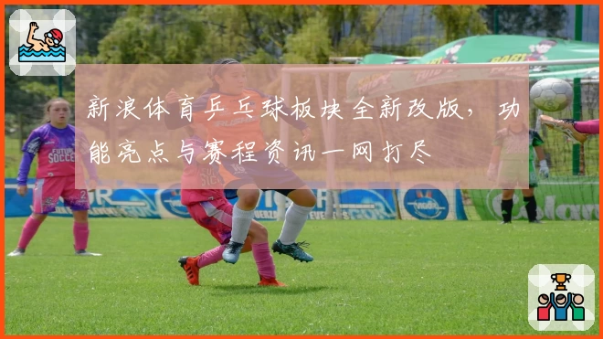 新浪体育乒乓球板块全新改版，功能亮点与赛程资讯一网打尽