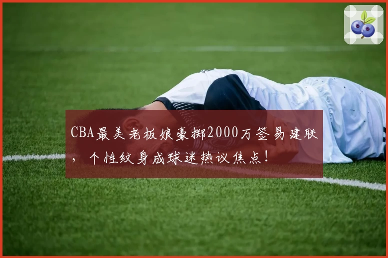 CBA最美老板娘豪掷2000万签易建联，个性纹身成球迷热议焦点！