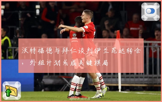 沃特福德与拜仁谈判伊兰昆达转会,外租计划或成关键棋局