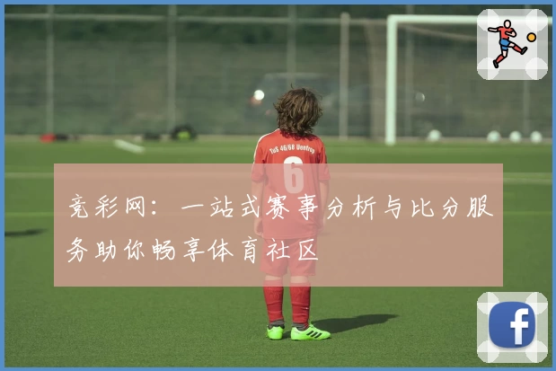 竞彩网:一站式赛事分析与比分服务助你畅享体育社区